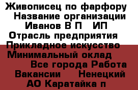 Живописец по фарфору › Название организации ­ Иванов В.П., ИП › Отрасль предприятия ­ Прикладное искусство › Минимальный оклад ­ 30 000 - Все города Работа » Вакансии   . Ненецкий АО,Каратайка п.